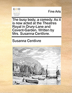 The Busy Body, a Comedy. as It Is Now Acted at the Theatres Royal in Drury-Lane and Covent-Garden. Written by Mrs. Susanna Centlivre.