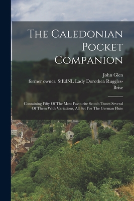 The Caledonian Pocket Companion: Containing Fifty Of The Most Favourite Scotch Tunes Several Of Them With Variations, All Set For The German Flute - Ruggles-Brise, Dorothea Lady (Creator), and Glen, John 1833-1904 Former Owner S (Creator)