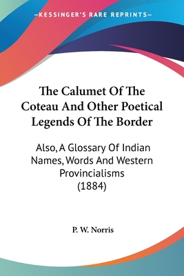 The Calumet Of The Coteau And Other Poetical Legends Of The Border: Also, A Glossary Of Indian Names, Words And Western Provincialisms (1884) - Norris, P W