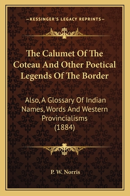 The Calumet of the Coteau and Other Poetical Legends of the Border: Also, a Glossary of Indian Names, Words and Western Provincialisms (1884) - Norris, P W