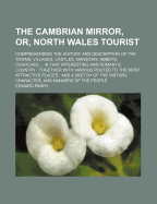 The Cambrian Mirror, Or, North Wales Tourist: Comprehending The History And Description Of The Towns, Villages, Castles, Mansions, Abbeys, Churches ... In That Interesting And Romantic Country: Together With Various Routes To The Most Attractive