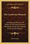 The Cambrian Plutarch: Comprising Memoirs Of Some Of The Most Eminent Welshmen, From The Earliest Times To The Present