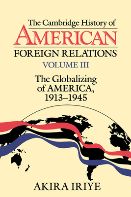 The Cambridge History of American Foreign Relations: Volume 3, the Globalizing of America, 1913-1945 - Iriye, Akira