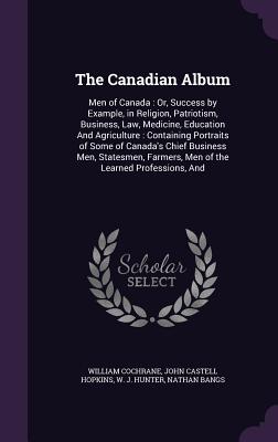 The Canadian Album: Men of Canada: Or, Success by Example, in Religion, Patriotism, Business, Law, Medicine, Education And Agriculture: Containing Portraits of Some of Canada's Chief Business Men, Statesmen, Farmers, Men of the Learned Professions, And - Cochrane, William, and Hopkins, John Castell, and Hunter, W J