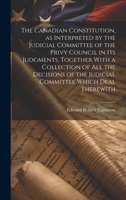 The Canadian Constitution, as Interpreted by the Judicial Committee of the Privy Council in its Judgments. Together With a Collection of all the Decisions of the Judicial Committee Which Deal Therewith - Cameron, Edward Robert