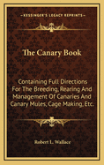 The Canary Book: Containing Full Directions for the Breeding, Rearing, and Management of Canaries and Canary Mules; Cage Making, &C; Formation of Canary Societies; Exhibition Canaries, Their Points, and How to Breed and Exhibit Them; And All Other Matte