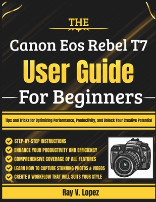 The Canon Eos Rebel T7 User Guide For Beginners: Tips and Tricks for Optimizing Performance, Productivity, and Unlock Your Creative Potential - Lopez, Ray V