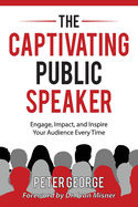 The Captivating Public Speaker: Engage, Impact, and Inspire Your Audience Every Time