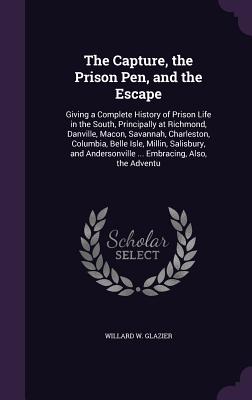 The Capture, the Prison Pen, and the Escape: Giving a Complete History of Prison Life in the South, Principally at Richmond, Danville, Macon, Savannah, Charleston, Columbia, Belle Isle, Millin, Salisbury, and Andersonville ... Embracing, Also, the Adventu - Glazier, Willard W