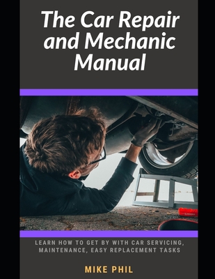 The Car Repair and Mechanic Manual: Learn how to get by with car servicing, maintenance, check ups, easy spare part replacement routines - Phil, Mike