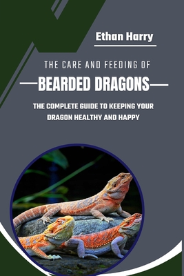 The Care and Feeding of Bearded Dragons: The Complete Guide to Keeping Your Dragon Healthy and Happy - Harry, Ethan