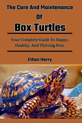 The Care And Maintenance Of Box Turtles: Your Complete Guide To Happy, Healthy, And Thriving Pets. - Harry, Ethan