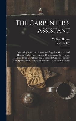 The Carpenter's Assistant: Containing a Succinct Account of Egyptian, Grecian and Roman Architecture: Also, a Description of the Tuscan, Doric, Ionic, Corinthian and Composite Orders; Together With Specifications, Practical Rules and Tables for Carpenter - Brown, William, and Joy, Lewis E