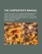 The Carpenter's Manual; A Practical Guide to the Various Operations of the Trade Including, Also, Drawing for Carpenters, Forms of Contracts, Specific