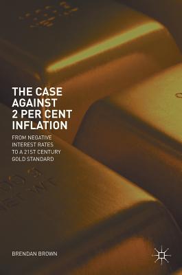 The Case Against 2 Per Cent Inflation: From Negative Interest Rates to a 21st Century Gold Standard - Brown, Brendan, Dr.