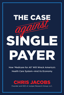The Case Against Single Payer: How 'Medicare for All' Will Wreck America's Health Care System--And Its Economy