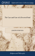 The Case and Cure of a Deserted Soul: Or, a Treatise Concerning the Nature, Kinds, Degrees, Symptoms, Causes, Cure of, and Mistakes About Spiritual Desertions. By Jos. Symonds,