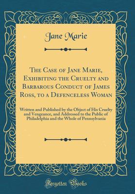 The Case of Jane Marie, Exhibiting the Cruelty and Barbarous Conduct of James Ross, to a Defenceless Woman: Written and Published by the Object of His Cruelty and Vengeance, and Addressed to the Public of Philadelphia and the Whole of Pennsylvania - Marie, Jane