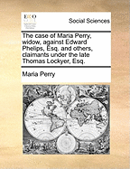 The Case of Maria Perry, Widow, Against Edward Phelips, Esq. and Others, Claimants Under the Late Thomas Lockyer, Esq.