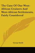 The Case Of Our West-African Cruisers And West-African Settlements, Fairly Considered