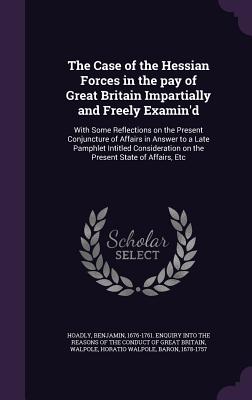 The Case of the Hessian Forces in the pay of Great Britain Impartially and Freely Examin'd: With Some Reflections on the Present Conjuncture of Affairs in Answer to a Late Pamphlet Intitled Consideration on the Present State of Affairs, Etc - Hoadly, Benjamin 1676-1761 Enquiry Int (Creator), and Walpole, Horatio Walpole