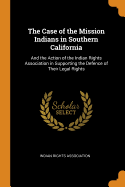 The Case of the Mission Indians in Southern California: And the Action of the Indian Rights Association in Supporting the Defence of Their Legal Rights