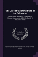 The Case of the Pious Fund of the Californias: United States of America V. Republic of Mexico. Statement and Brief on Behalf of the United States