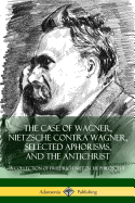 The Case of Wagner, Nietzsche Contra Wagner, Selected Aphorisms, and The Antichrist: A Collection of Friedrich Nietzsche Philosophy