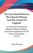 The Case Stated Between The Church Of Rome And The Church Of England: In A Second Conversation Betwixt A Roman Catholic Lord And A Gentleman Of The Church Of England (1721)