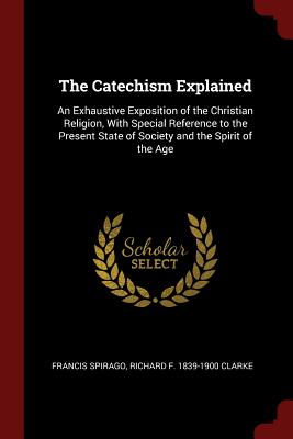 The Catechism Explained: An Exhaustive Exposition of the Christian Religion, With Special Reference to the Present State of Society and the Spirit of the Age - Spirago, Francis, Fr., and Clarke, Richard F 1839-1900