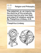 The Catechist: Or, an Inquiry Into the Doctrine of the Scriptures, Concerning the Only True God and Object of Religious Worship. in Two Parts. by Theophilus Lindsey, A.M