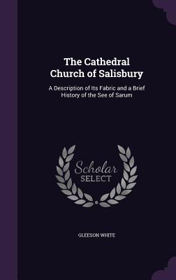 The Cathedral Church of Salisbury: A Description of Its Fabric and a Brief History of the See of Sarum - White, Gleeson