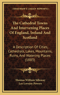 The Cathedral Towns and Intervening Places of England, Ireland, and Scotland: A Description of Cities, Cathedrals, Lakes, Mountains, Ruins and Watering-Places (Classic Reprint)