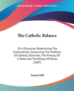 The Catholic Balance: Or A Discourse Determining The Controversies Concerning The Tradition Of Catholic Doctrines, The Primacy Of S. Peter And The Bishop Of Rome (1687)