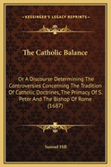 The Catholic Balance: Or A Discourse Determining The Controversies Concerning The Tradition Of Catholic Doctrines, The Primacy Of S. Peter And The Bishop Of Rome (1687)