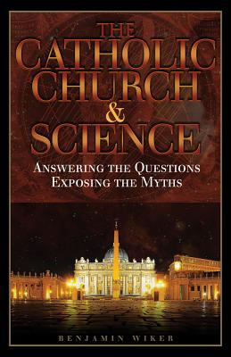 The Catholic Church and Science: Answering the Questions, Exposing the Myths - Wiker, Benjamin, Dr., PhD