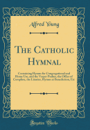 The Catholic Hymnal: Containing Hymns for Congregational and Home Use, and the Vesper Psalms, the Office of Compline, the Litanies, Hymns at Benediction, Etc (Classic Reprint)