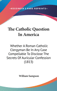 The Catholic Question In America: Whether A Roman Catholic Clergyman Be In Any Case Compellable To Disclose The Secrets Of Auricular Confession (1813)