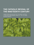 The Catholic Revival Of The Nineteenth Century: A Brief Popular Account Of Its Origin, History, Literature, And General Results: Six Lectures