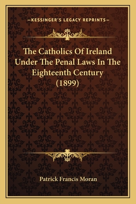 The Catholics of Ireland Under the Penal Laws in the Eighteenth Century (1899) - Moran, Patrick Francis