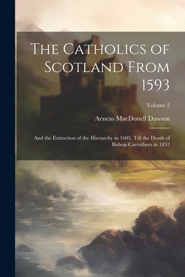 The Catholics of Scotland From 1593: And the Extinction of the Hierarchy in 1603, Till the Death of Bishop Carruthers in 1852; Volume 2 - Dawson, Aeneas Macdonell 1810-1894