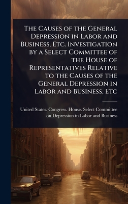 The Causes of the General Depression in Labor and Business, Etc. Investigation by a Select Committee of the House of Representatives Relative to the Causes of the General Depression in Labor and Business, Etc - United States Congress House Selec (Creator)
