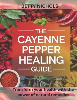 The Cayenne pepper healing guide: Transform your health with the power of natural remedies - Nichols, Betty