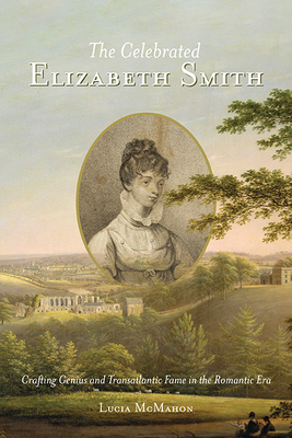 The Celebrated Elizabeth Smith: Crafting Genius and Transatlantic Fame in the Romantic Era - McMahon, Lucia