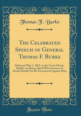 The Celebrated Speech of General Thomas F. Burke: Delivered May 1, 1867, in the Court-House, Dublin, on Being Asked Why Sentence of Death Should Not Be Pronounced Against Him (Classic Reprint) - Burke, Thomas F