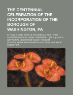 The Centennial Celebration of the Incorporation of the Borough of Washington, Pa; In Its Old Home Week of October 2-8, 1910 with Addresses by Hon. Dan