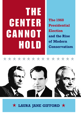 The Center Cannot Hold: The 1960 Presidential Election and the Rise of Modern Conservatism - Gifford, Laura Jane