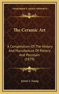 The Ceramic Art: A Compendium of the History and Manufacture of Pottery and Porcelain