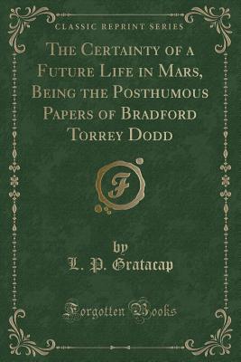 The Certainty of a Future Life in Mars, Being the Posthumous Papers of Bradford Torrey Dodd (Classic Reprint) - Gratacap, L P