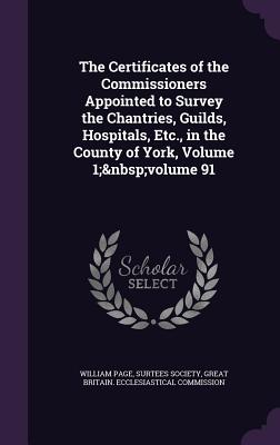 The Certificates of the Commissioners Appointed to Survey the Chantries, Guilds, Hospitals, Etc., in the County of York, Volume 1; volume 91 - Page, William, and Surtees Society (Creator), and Great Britain Ecclesiastical Commission (Creator)